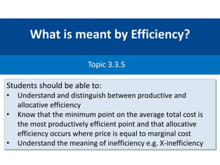 What is meant by Efficiency?
Topic 3.3.5
Students should be able to:
• Understand and distinguish between productive and
allocative efficiency
• Know that the minimum point on the average total cost is
the most productively efficient point and that allocative
efficiency occurs where price is equal to marginal cost
• Understand the meaning of inefficiency e.g. X-inefficiency
 