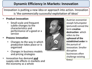 Dynamic Efficiency in Markets: Innovation
Innovation is putting a new idea or approach into action. Innovation
is 'the commercially successful exploitation of ideas'
• Product innovation
• Small-scale and frequent
subtle changes to the
characteristics and
performance of a good or a
service
• Process innovation
• Changes to the way in which
production takes place or is
organised
• Changes in business models
and pricing strategies
• Innovation has demand and
supply-side effects in markets and
the economy as a whole
Austrian economist
Joseph Schumpeter
(pictured) coined the
term creative
destruction which
refers to the
upheaval of the
established order in
the pursuit of
innovation. Smaller
disruptive
businesses often
challenge existing
firms!
 
