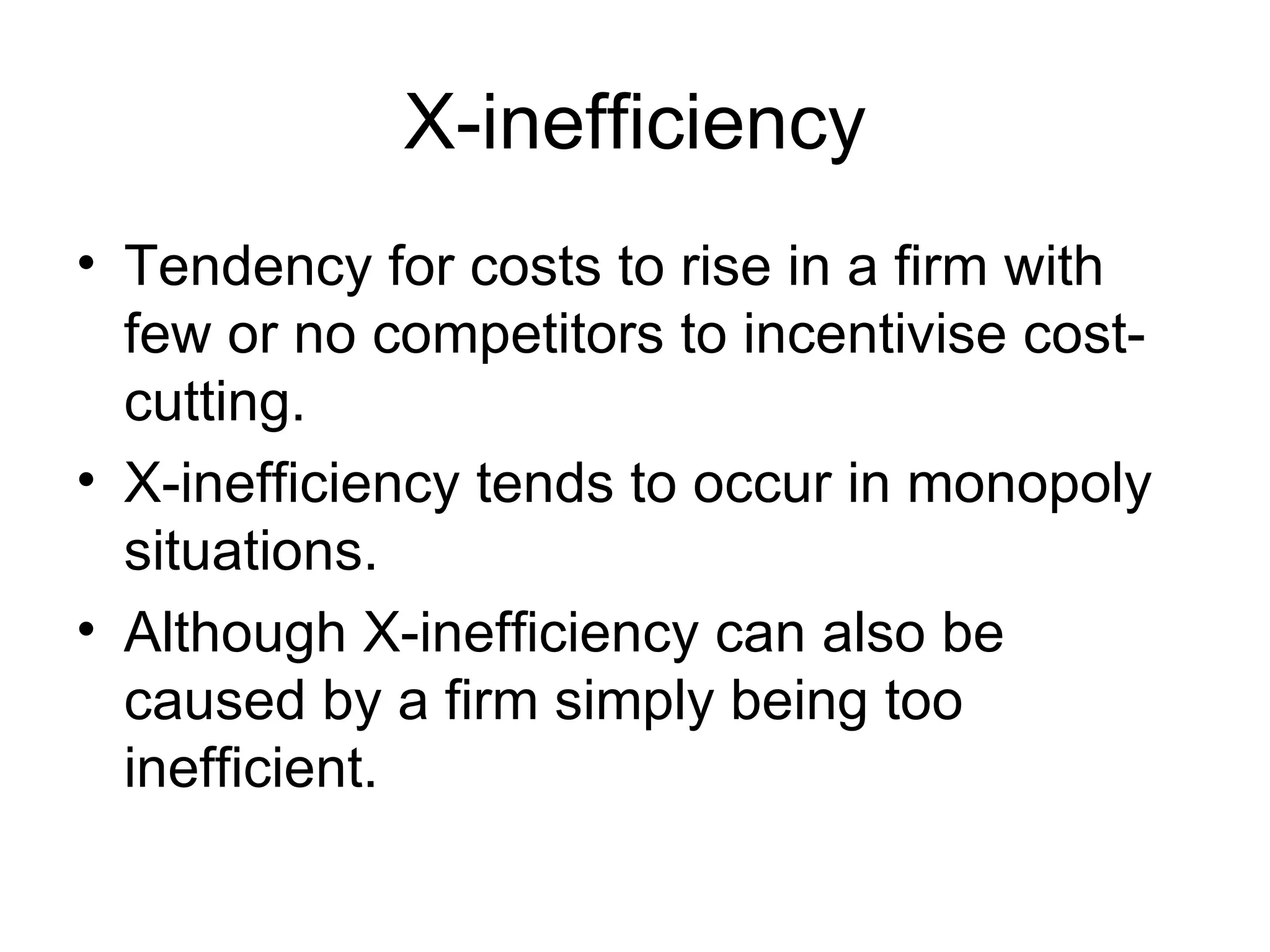 X-inefficiency Tendency for costs to rise in a firm with few or no competitors to incentivise cost-cutting. X-inefficiency tends to occur in monopoly situations. Although X-inefficiency can also be caused by a firm simply being too inefficient. 