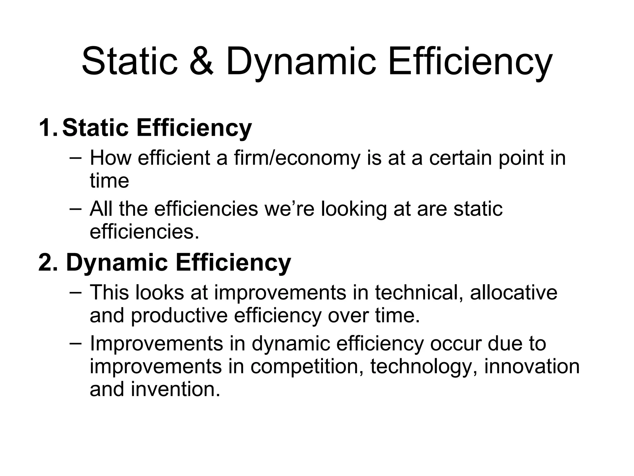 Static & Dynamic Efficiency 1. Static Efficiency How efficient a firm/economy is at a certain point in time All the efficiencies we’re looking at are static efficiencies. 2. Dynamic Efficiency This looks at improvements in technical, allocative and productive efficiency over time. Improvements in dynamic efficiency occur due to improvements in competition, technology, innovation and invention. 