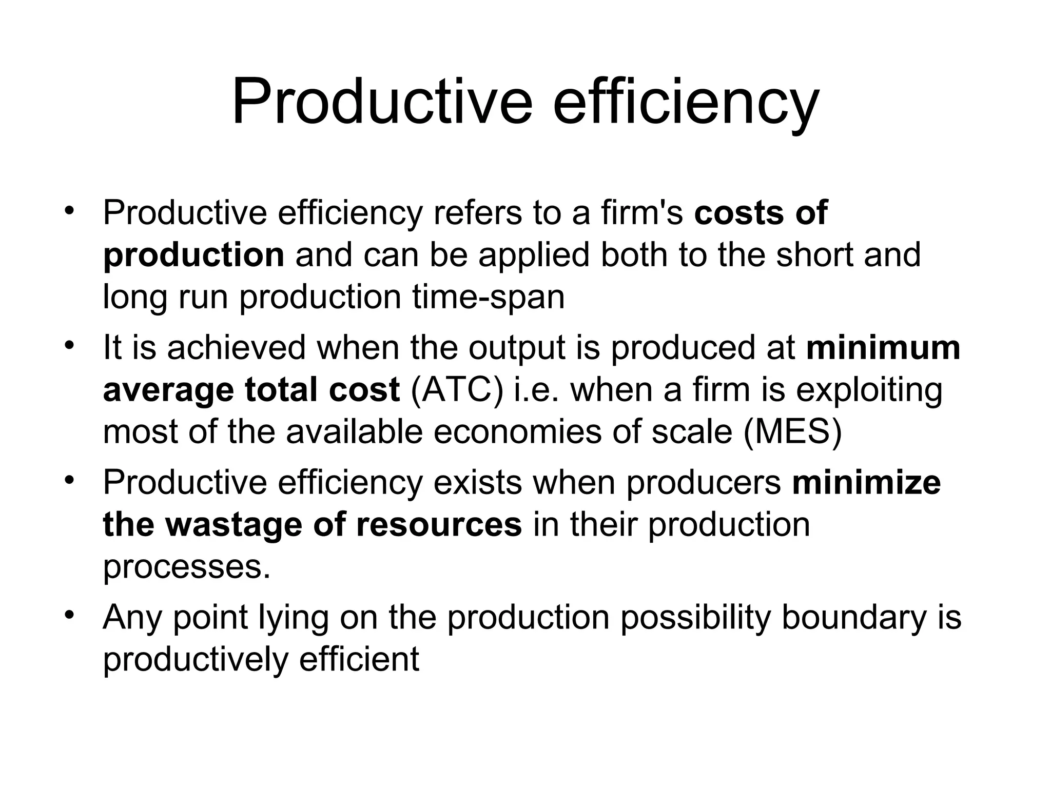 Productive efficiency Productive efficiency refers to a firm's  costs of production  and can be applied both to the short and long run production time-span It is achieved when the output is produced at  minimum average total cost  (ATC) i.e. when a firm is exploiting most of the available economies of scale (MES) Productive efficiency exists when producers  minimize the wastage of resources  in their production processes. Any point lying on the production possibility boundary is productively efficient 