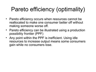 Pareto efficiency (optimality) Pareto efficiency occurs when resources cannot be reallocated to make one consumer better off without making someone worse off.  Pareto efficiency can be illustrated using a production possibility frontier (PPF)  Any point within the PPF is inefficient. Using idle resources to increase output means some consumers gain while no consumers lose.  