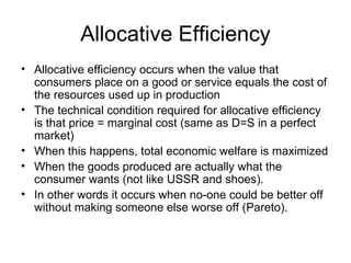 Allocative Efficiency Allocative efficiency occurs when the value that consumers place on a good or service equals the cost of the resources used up in production The technical condition required for allocative efficiency is that price = marginal cost (same as D=S in a perfect market) When this happens, total economic welfare is maximized When the goods produced are actually what the consumer wants (not like USSR and shoes). In other words it occurs when no-one could be better off without making someone else worse off (Pareto). 