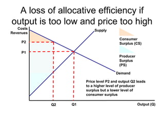 A loss of allocative efficiency if output is too low and price too high Costs Revenues Output (Q) Demand Supply P1 Q1 Consumer Surplus (CS) Producer Surplus (PS) P2 Q2 Price level P2 and output Q2 leads to a higher level of producer surplus but a lower level of consumer surplus  