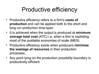 Productive efficiency Productive efficiency refers to a firm's  costs of production  and can be applied both to the short and long run production time-span It is achieved when the output is produced at  minimum average total cost  (ATC) i.e. when a firm is exploiting most of the available economies of scale (MES) Productive efficiency exists when producers  minimize the wastage of resources  in their production processes. Any point lying on the production possibility boundary is productively efficient 