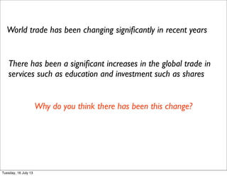 World trade has been changing signiﬁcantly in recent years
There has been a signiﬁcant increases in the global trade in
services such as education and investment such as shares
Why do you think there has been this change?
Tuesday, 16 July 13
 