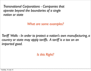 Transnational Corporations - Companies that
operate beyond the boundaries of a single
nation or state
What are some examples?
Tariff Walls - In order to protect a nation’s own manufacturing, a
country or state may apply tariffs. A tariff is a tax on an
imported good.
Is this Right?
Tuesday, 16 July 13
 