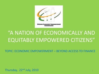 n
“A NATION OF ECONOMICALLY AND
EQUITABLY EMPOWERED CITIZENS”
TOPIC: ECONOMIC EMPOWERMENT – BEYOND ACCESS TO FINANCE
Thursday, 22nd July, 2010 1
 