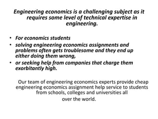 Engineering economics is a challenging subject as it requires
some level of technical expertise in engineering.
 For economics students solving engineering economics assignments
 problems often gets troublesome and they end up either doing
them wrong
 or seeking help from companies that charge them exorbitantly high
 