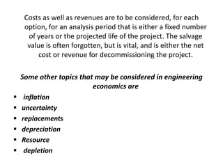 Costs as well as revenues are to be considered, for each
option, for an analysis period that is either a fixed number
of years or the projected life of the project. The salvage
value is often forgotten, but is vital, and is either the net
cost or revenue for decommissioning the project.
Some other topics that may be considered in engineering
economics are
 inflation
 uncertainty
 replacements
 depreciation
 Resource
 depletion
 
