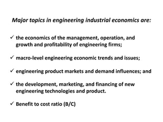 Major topics in engineering industrial economics are:
 the economics of the management, operation, and growth and profitability of
engineering firms;
 macro-level engineering economic trends and issues;
 engineering product markets and demand influences; and
 the development, marketing, and financing of new engineering technologies and
product.
 Benefit to cost ratio (B/C)
 