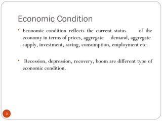 Economic Condition
3
• Economic condition reflects the current status of the
economy in terms of prices, aggregate demand, aggregate
supply, investment, saving, consumption, employment etc.
• Recession, depression, recovery, boom are different type of
economic condition.
 