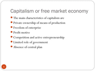 Capitalism or free market economy
6
The main characteristics of capitalism are
Private ownership of means of production
Freedom of enterprise
Profit motive
Competition and active entrepreneurship
Limited role of government
Absence of central plan
 
