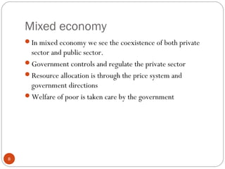 Mixed economy
8
In mixed economy we see the coexistence of both private
sector and public sector.
Government controls and regulate the private sector
Resource allocation is through the price system and
government directions
Welfare of poor is taken care by the government
 