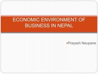 ECONOMIC ENVIRONMENT OF 
BUSINESS IN NEPAL 
Prayash Neupane 
 