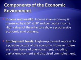  Income and wealth: Income in an economy is
measured by GDP, GNP and per capita income.
High values of these factors show a progressive
economic environment.
 Employment levels: High employment represents
a positive picture of the economy. However, there
are many forms of unemployment, including
partial employment and disguised unemployment.
 
