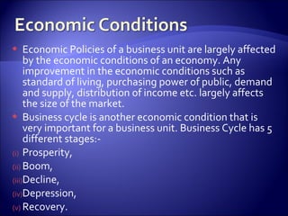  Economic Policies of a business unit are largely affected
by the economic conditions of an economy. Any
improvement in the economic conditions such as
standard of living, purchasing power of public, demand
and supply, distribution of income etc. largely affects
the size of the market.
 Business cycle is another economic condition that is
very important for a business unit. Business Cycle has 5
different stages:-
(i) Prosperity,
(ii) Boom,
(iii)Decline,
(iv)Depression,
(v) Recovery.
 