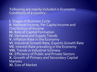 Following are mainly included in Economic
Conditions of a country:-
I. Stages of Business Cycle
II. National Income, Per Capita Income and
Distribution of Income
III. Rate of Capital Formation
IV. Demand and Supply Trends
V. Inflation Rate in the Economy
VI. Industrial Growth Rate, Exports Growth Rate
VII. Interest Rate prevailing in the Economy
VIII. Trends in Industrial Sickness
IX. Efficiency of Public and Private Sectors
X. Growth of Primary and Secondary Capital
Markets
XI. Size of Market
 