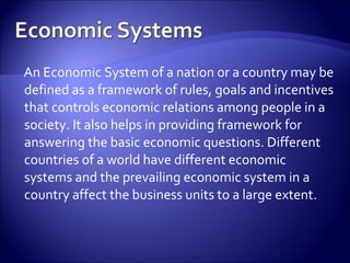 An Economic System of a nation or a country may be
defined as a framework of rules, goals and incentives
that controls economic relations among people in a
society. It also helps in providing framework for
answering the basic economic questions. Different
countries of a world have different economic
systems and the prevailing economic system in a
country affect the business units to a large extent.
 