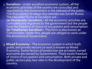 2. Socialism:- Under socialism economic system, all the
economic activities of the country are controlled and
regulated by the Government in the interest of the public.
The first country to adopt this concept was Soviet Russia.
The two main forms of Socialism are: -
(a) Democratic Socialism:- All the economic activities are
controlled and regulated by the government but the people
have the freedom of choice of occupation and consumption.
(b) Totalitarian Socialism:- This form is also known as
Communism. Under this, people are obliged to work under
the directions of Government.
3. Mixed Economy:- The economic system in which both
public and private sectors co-exist is known as Mixed
Economy. Some factors of production are privately owned
and some are owned by Government. There exists freedom
of choice of occupation and consumption. Both private and
public sectors play key roles in the development of the
country.
 