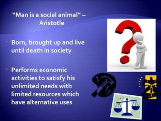 “Man is a social animal” –
Aristotle
 Born, brought up and live
until death in society
 Performs economic
activities to satisfy his
unlimited needs with
limited resources which
have alternative uses
 