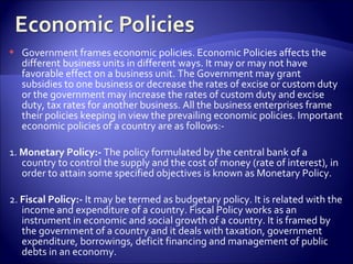  Government frames economic policies. Economic Policies affects the
different business units in different ways. It may or may not have
favorable effect on a business unit. The Government may grant
subsidies to one business or decrease the rates of excise or custom duty
or the government may increase the rates of custom duty and excise
duty, tax rates for another business. All the business enterprises frame
their policies keeping in view the prevailing economic policies. Important
economic policies of a country are as follows:-
1. Monetary Policy:- The policy formulated by the central bank of a
country to control the supply and the cost of money (rate of interest), in
order to attain some specified objectives is known as Monetary Policy.
2. Fiscal Policy:- It may be termed as budgetary policy. It is related with the
income and expenditure of a country. Fiscal Policy works as an
instrument in economic and social growth of a country. It is framed by
the government of a country and it deals with taxation, government
expenditure, borrowings, deficit financing and management of public
debts in an economy.
 