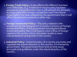 3. Foreign Trade Policy:- It also affects the different business
units differently. E.g. if restrictive import policy has been
adopted by the government then it will prevent the domestic
business units from foreign competition and if the liberal
import policy has been adopted by the government then it will
affect the domestic products in other way.
4. Foreign Investment Policy:- The policy related to the
investment by the foreigners in a country is known as Foreign
Investment Policy. If the government has adopted liberal
investment policy then it will lead to more inflow of foreign
capital in the country which ultimately results in more
industrialization and growth in the country.
5. Industrial Policy:- Industrial policy of a country promotes and
regulates the industrialization in the country. It is framed by
government. The government from time to time issues
principals and guidelines under the industrial policy of the
country.
 