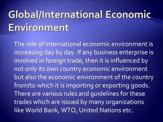The role of international economic environment is
increasing day by day. If any business enterprise is
involved in foreign trade, then it is influenced by
not only its own country economic environment
but also the economic environment of the country
from/to which it is importing or exporting goods.
There are various rules and guidelines for these
trades which are issued by many organizations
like World Bank, WTO, United Nations etc.
 