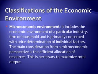  Microeconomic environment: It includes the
economic environment of a particular industry,
firm or household and is primarily concerned
with price determination of individual factors.
The main consideration from a microeconomic
perspective is the efficient allocation of
resources. This is necessary to maximize total
output.
 