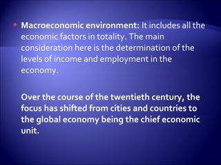  Macroeconomic environment: It includes all the
economic factors in totality. The main
consideration here is the determination of the
levels of income and employment in the
economy.
Over the course of the twentieth century, the
focus has shifted from cities and countries to
the global economy being the chief economic
unit.
 
