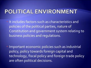  It includes factors such as characteristics and
policies of the political parties, nature of
Constitution and government system relating to
business policies and regulations.
 Important economic policies such as industrial
policy, policy towards foreign capital and
technology, fiscal policy and foreign trade policy
are often political decisions.
 