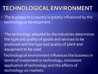  The business in a country is greatly influenced by the
technological development.
 The technology adopted by the industries determines
the type and quality of goods and services to be
produced and the type and quality of plant and
equipment to be used.
Technological environment influences the business in
terms of investment in technology, consistent
application of technology and the effects of
technology on markets.
 