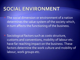  The social dimension or environment of a nation
determines the value system of the society which,
in turn affects the functioning of the business.
 Sociological factors such as costs structure,
customs and conventions, mobility of labour etc.
have far reaching impact on the business. These
factors determine the work culture and mobility of
labour, work groups etc.
 