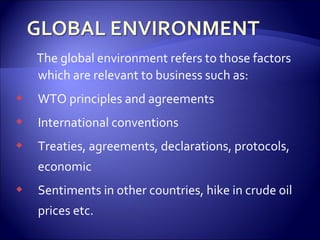 The global environment refers to those factors
which are relevant to business such as:
 WTO principles and agreements
 International conventions
 Treaties, agreements, declarations, protocols,
economic
 Sentiments in other countries, hike in crude oil
prices etc.
 