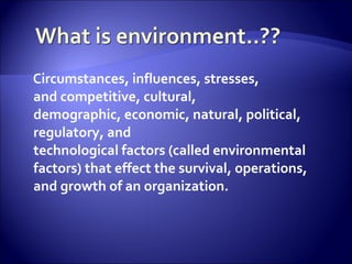 Circumstances, influences, stresses,
and competitive, cultural,
demographic, economic, natural, political,
regulatory, and
technological factors (called environmental
factors) that effect the survival, operations,
and growth of an organization.
 