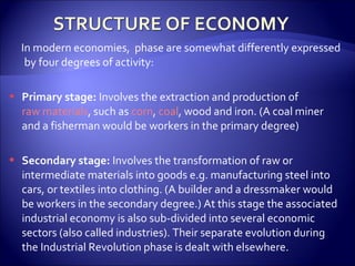 In modern economies, phase are somewhat differently expressed
by four degrees of activity:
 Primary stage: Involves the extraction and production of
raw materials, such as corn, coal, wood and iron. (A coal miner
and a fisherman would be workers in the primary degree)
 Secondary stage: Involves the transformation of raw or
intermediate materials into goods e.g. manufacturing steel into
cars, or textiles into clothing. (A builder and a dressmaker would
be workers in the secondary degree.) At this stage the associated
industrial economy is also sub-divided into several economic
sectors (also called industries). Their separate evolution during
the Industrial Revolution phase is dealt with elsewhere.
 