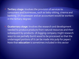  Tertiary stage: Involves the provision of services to
consumers and businesses, such as baby-sitting, cinema and
banking. (A shopkeeper and an accountant would be workers
in the tertiary degree)
 Quaternary stage: Involves the research and development
needed to produce products from natural resources and their
subsequent by-products. (A logging company might research
ways to use partially burnt wood to be processed so that the
undamaged portions of it can be made into pulp for paper)
Note that education is sometimes included in this sector
 