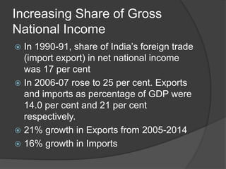 Increasing Share of Gross
National Income
 In 1990-91, share of India’s foreign trade
(import export) in net national income
was 17 per cent
 In 2006-07 rose to 25 per cent. Exports
and imports as percentage of GDP were
14.0 per cent and 21 per cent
respectively.
 21% growth in Exports from 2005-2014
 16% growth in Imports
 