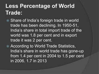 Less Percentage of World
Trade:
 Share of India’s foreign trade in world
trade has been declining. In 1950-51,
India’s share in total import trade of the
world was 1.8 per cent and in export
trade it was 2 per cent.
 According to World Trade Statistics,
India’s share in world trade has gone-up
from 1.4 per cent in 2004 to 1.5 per cent
in 2006. 1.7 in 2013
 