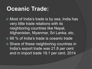 Oceanic Trade:
 Most of India’s trade is by sea, India has
very little trade relations with its
neighboring countries like Nepal,
Afghanistan, Myanmar, Sri Lanka, etc.
 68 % of India’s trade is oceanic trade
 Share of these neighboring countries in
India’s export trade was 21.8 per cent
and in import trade 19.1 per cent. 2014
 