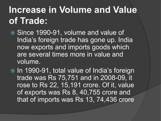 Increase in Volume and Value
of Trade:
 Since 1990-91, volume and value of
India’s foreign trade has gone up. India
now exports and imports goods which
are several times more in value and
volume.
 In 1990-91, total value of India’s foreign
trade was Rs 75,751 and in 2008-09, it
rose to Rs 22, 15,191 crore. Of it, value
of exports was Rs 8, 40,755 crore and
that of imports was Rs 13, 74,436 crore
 