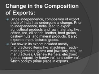 Change in the Composition
of Exports:
 Since independence, composition of export
trade of India has undergone a change. Prior
to independence, India used to export
agricultural products and raw materials, like ,
cotton, tea, oil seeds, leather, food grains,
cashew nuts, and mineral products. It also
exported manufactured goods.
 But now in its export included mostly
manufactured items like, machines, ready-
made garments, gems and jewellery, tea, jute
manufactures, Cashew Kernels, electronic
goods, especially hardware’s and software’s
which occupy prime place in exports.
 