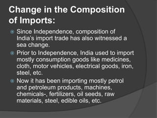 Change in the Composition
of Imports:
 Since Independence, composition of
India’s import trade has also witnessed a
sea change.
 Prior to Independence, India used to import
mostly consumption goods like medicines,
cloth, motor vehicles, electrical goods, iron,
steel, etc.
 Now it has been importing mostly petrol
and petroleum products, machines,
chemicals-, fertilizers, oil seeds, raw
materials, steel, edible oils, etc.
 