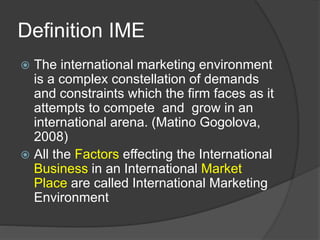 Definition IME
 The international marketing environment
is a complex constellation of demands
and constraints which the firm faces as it
attempts to compete and grow in an
international arena. (Matino Gogolova,
2008)
 All the Factors effecting the International
Business in an International Market
Place are called International Marketing
Environment
 