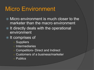 Micro Environment
 Micro environment is much closer to the
marketer than the macro environment
 It directly deals with the operational
environment
 It comprises of
○ Suppliers
○ Intermediaries
○ Competitors- Direct and Indirect
○ Customers of a business/marketer
○ Publics
 