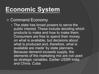 Economic System
 Command Economy
 The state has broad powers to serve the
public interest. These include deciding which
products to make and how to make them.
Consumers are free to spend their money
on what is available, but decisions about
what is produced and, therefore, what is
available are made’ by state planners.
Because demand exceeds supply, the
elements of the marketing mix are not used
as strategic variables. Earlier USSR India
and China. Cuba
 