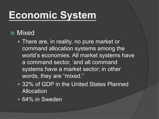 Economic System
 Mixed
 There are, in reality, no pure market or
command allocation systems among the
world’s economies. All market systems have
a command sector, ‘and all command
systems have a market sector; in other
words, they are “mixed.”
 32% of GDP in the United States Planned
Allocation
 64% in Sweden
 