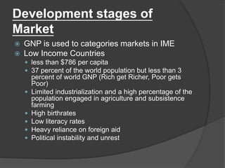 Development stages of
Market
 GNP is used to categories markets in IME
 Low Income Countries
 less than $786 per capita
 37 percent of the world population but less than 3
percent of world GNP (Rich get Richer, Poor gets
Poor)
 Limited industrialization and a high percentage of the
population engaged in agriculture and subsistence
farming
 High birthrates
 Low literacy rates
 Heavy reliance on foreign aid
 Political instability and unrest
 