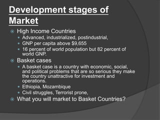 Development stages of
Market
 High Income Countries
 Advanced, industrialized, postindustrial,
 GNP per capita above $9,655
 16 percent of world population but 82 percent of
world GNP.
 Basket cases
 A basket case is a country with economic, social,
and political problems that are so serious they make
the country unattractive for investment and
operations.
 Ethiopia, Mozambique
 Civil struggles, Terrorist prone,
 What you will market to Basket Countries?
 