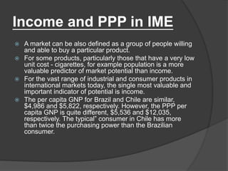 Income and PPP in IME
 A market can be also defined as a group of people willing
and able to buy a particular product.
 For some products, particularly those that have a very low
unit cost - cigarettes, for example population is a more
valuable predictor of market potential than income.
 For the vast range of industrial and consumer products in
international markets today, the single most valuable and
important indicator of potential is income.
 The per capita GNP for Brazil and Chile are similar,
$4,986 and $5,822, respectively. However, the PPP per
capita GNP is quite different, $5,536 and $12,035,
respectively. The typical” consumer in Chile has more
than twice the purchasing power than the Brazilian
consumer.
 